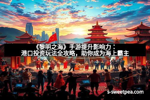 《黎明之海》手游提升影响力：港口投资玩法全攻略，助你成为海上霸主